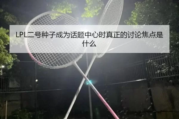 LPL二号种子成为话题中心时真正的讨论焦点是什么